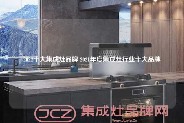 2022十大集成灶品牌 2021年度集成灶行业十大品牌